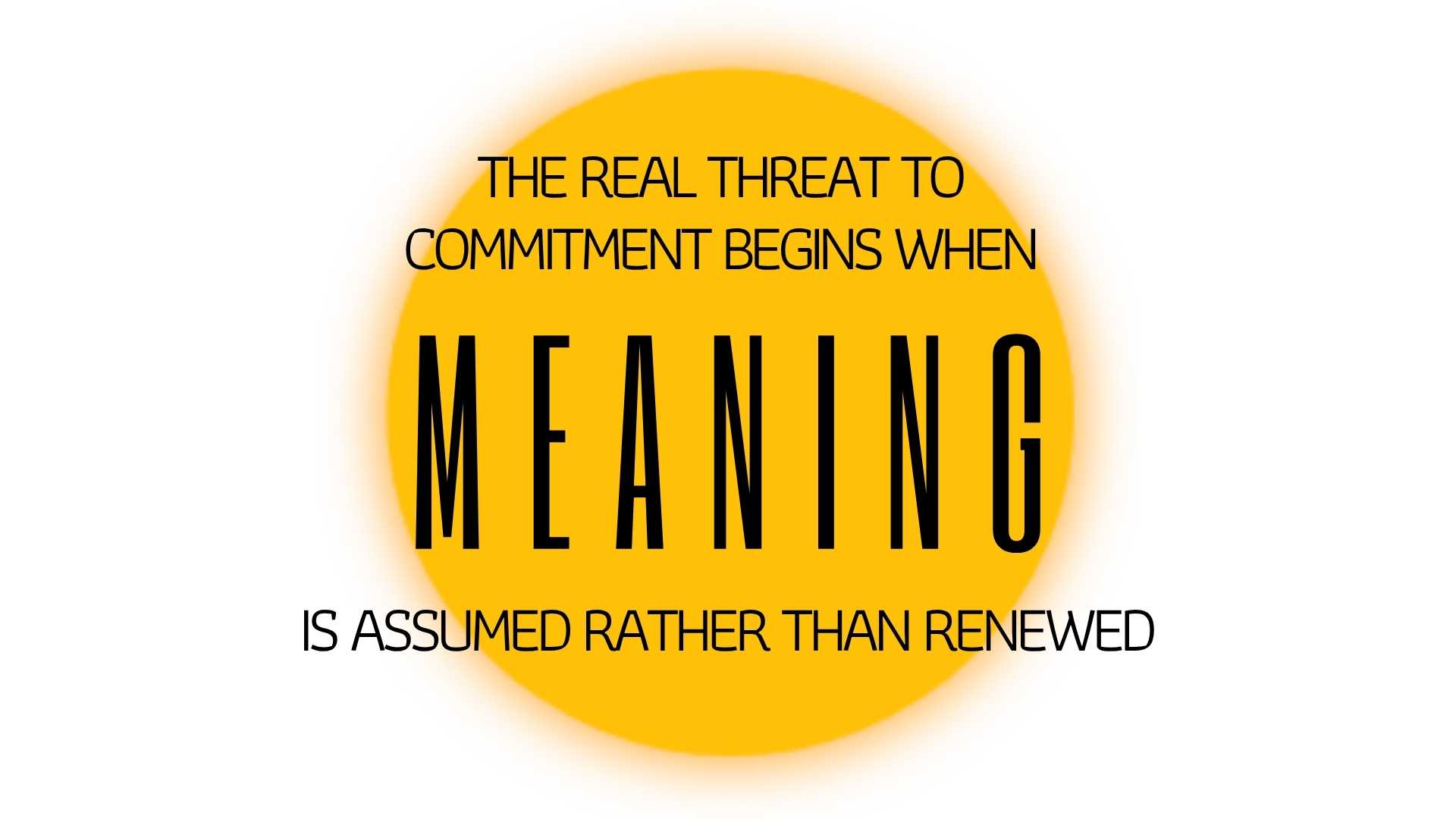 THE REAL THREAT TO COMMITMENT BEGINS WHEN MEANING IS ASSUMED RATHER THAN RENEWED